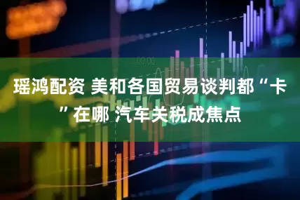 瑶鸿配资 美和各国贸易谈判都“卡”在哪 汽车关税成焦点