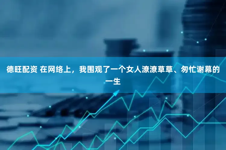 德旺配资 在网络上，我围观了一个女人潦潦草草、匆忙谢幕的一生