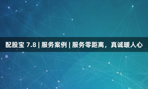 配股宝 7.8 | 服务案例 | 服务零距离，真诚暖人心