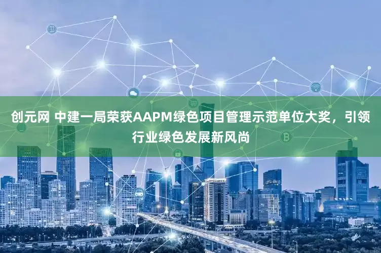 创元网 中建一局荣获AAPM绿色项目管理示范单位大奖，引领行业绿色发展新风尚