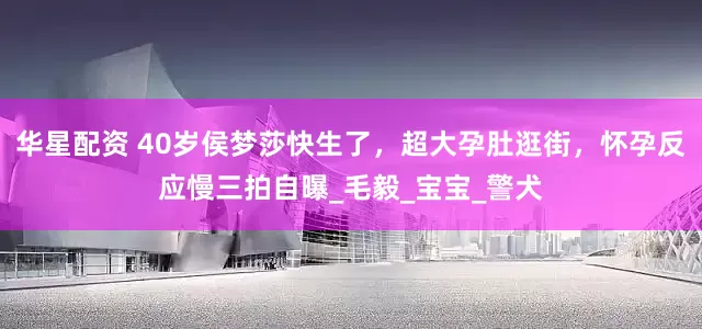 华星配资 40岁侯梦莎快生了，超大孕肚逛街，怀孕反应慢三拍自曝_毛毅_宝宝_警犬