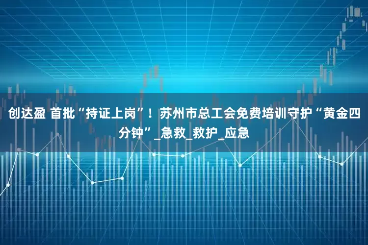 创达盈 首批“持证上岗”！苏州市总工会免费培训守护“黄金四分钟”_急救_救护_应急
