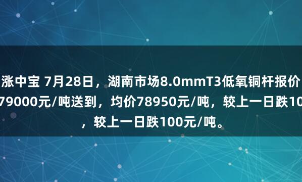 涨中宝 7月28日，湖南市场8.0mmT3低氧铜杆报价78900-79000元/吨送到，均价78950元/吨，较上一日跌100元/吨。