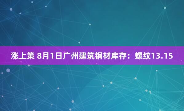 涨上策 8月1日广州建筑钢材库存：螺纹13.15