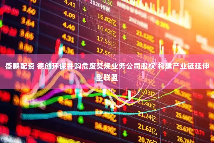 盛鹏配资 德创环保并购危废焚烧业务公司股权 构建产业链延伸型联盟