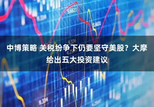 中博策略 关税纷争下仍要坚守美股？大摩给出五大投资建议