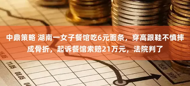 中鼎策略 湖南一女子餐馆吃6元面条，穿高跟鞋不慎摔成骨折，起诉餐馆索赔21万元，法院判了