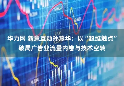 华力网 新意互动孙燕华：以“超维触点”破局广告业流量内卷与技术空转